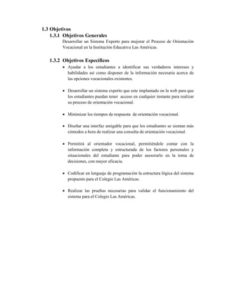 1.3 Objetivos
1.3.1 Objetivos Generales
Desarrollar un Sistema Experto para mejorar el Proceso de Orientación
Vocacional en la Institución Educativa Las Américas.
1.3.2 Objetivos Específicos
 Ayudar a los estudiantes a identificar sus verdaderos intereses y
habilidades así como disponer de la información necesaria acerca de
las opciones vocacionales existentes.
 Desarrollar un sistema experto que este implantado en la web para que
los estudiantes puedan tener acceso en cualquier instante para realizar
su proceso de orientación vocacional.
 Minimizar los tiempos de respuesta de orientación vocacional.
 Diseñar una interfaz amigable para que los estudiantes se sientan más
cómodos a hora de realizar una consulta de orientación vocacional.
 Permitirá al orientador vocacional, permitiéndole contar con la
información completa y estructurada de los factores personales y
situacionales del estudiante para poder asesorarlo en la toma de
decisiones, con mayor eficacia.
 Codificar en lenguaje de programación la estructura lógica del sistema
propuesto para el Colegio Las Américas.
 Realizar las pruebas necesarias para validar el funcionamiento del
sistema para el Colegio Las Américas.
 