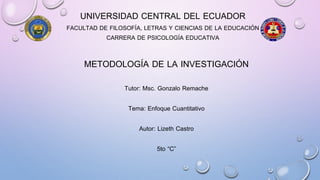 UNIVERSIDAD CENTRAL DEL ECUADOR
FACULTAD DE FILOSOFÍA, LETRAS Y CIENCIAS DE LA EDUCACIÓN
CARRERA DE PSICOLOGÍA EDUCATIVA
METODOLOGÍA DE LA INVESTIGACIÓN
Tutor: Msc. Gonzalo Remache
Tema: Enfoque Cuantitativo
Autor: Lizeth Castro
5to “C”
 