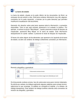 La barra de estado
La barra de estado, situada en la parte inferior de los documentos de Word, se
enriquece de una versión a otra. Esta barra contiene información muy útil y algunos
comandos (en la parte izquierda), y botones (en la parte derecha) que permiten
modificar la visualización del documento.
Haciendo clic derecho sobre esta barra aparece toda la información y comandos
disponibles. Todo lo que está activado aparecerá si el contexto lo justifica. Por
ejemplo, si activas la opción "Bloq Mayús", cuando presiones la tecla de bloqueo de
mayúsculas aparecerá Bloq Mayús en la barra de estado. Esta información
desaparecerá en cuanto vuelvas a presionar la tecla de bloqueo de mayúsculas.
Si haces clic sobre alguno de los elementos que aparecen a la izquierda de la barra
de estado, se abre una ventana de dialogo conteniendo comandos y/o información.
Revisión ortográfica y gramatical:
Si el documento contiene errores, haz clic sobre este icono para ir al error detectado.
Se abrirá una ventana de diálogo sugiriendo algunas palabras para corregir el error,
selecciona la que convenga: la palabra es corregida al instante y la ventana de
diálogo desaparece. Esta ventana de dialogo contiene además otros comandos de
revisión de ortografía y gramática.
 