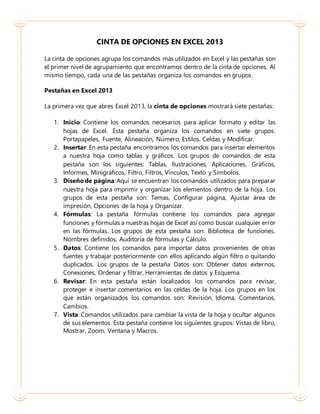 CINTA DE OPCIONES EN EXCEL 2013
La cinta de opciones agrupa los comandos más utilizados en Excel y las pestañas son
el primer nivel de agrupamiento que encontramos dentro de la cinta de opciones. Al
mismo tiempo, cada una de las pestañas organiza los comandos en grupos.
Pestañas en Excel 2013
La primera vez que abres Excel 2013, la cinta de opciones mostrará siete pestañas:
1. Inicio: Contiene los comandos necesarios para aplicar formato y editar las
hojas de Excel. Esta pestaña organiza los comandos en siete grupos:
Portapapeles, Fuente, Alineación, Número, Estilos, Celdas y Modificar.
2. Insertar: En esta pestaña encontramos los comandos para insertar elementos
a nuestra hoja como tablas y gráficos. Los grupos de comandos de esta
pestaña son los siguientes: Tablas, Ilustraciones, Aplicaciones, Gráficos,
Informes, Minigráficos, Filtro, Filtros, Vínculos, Texto y Símbolos.
3. Diseñode página:Aquí se encuentran los comandos utilizados para preparar
nuestra hoja para imprimir y organizar los elementos dentro de la hoja. Los
grupos de esta pestaña son: Temas, Configurar página, Ajustar área de
impresión, Opciones de la hoja y Organizar.
4. Fórmulas: La pestaña fórmulas contiene los comandos para agregar
funciones y fórmulas a nuestras hojas de Excel así como buscar cualquier error
en las fórmulas. Los grupos de esta pestaña son: Biblioteca de funciones,
Nombres definidos, Auditoría de fórmulas y Cálculo.
5. Datos: Contiene los comandos para importar datos provenientes de otras
fuentes y trabajar posteriormente con ellos aplicando algún filtro o quitando
duplicados. Los grupos de la pestaña Datos son: Obtener datos externos,
Conexiones, Ordenar y filtrar, Herramientas de datos y Esquema.
6. Revisar: En esta pestaña están localizados los comandos para revisar,
proteger e insertar comentarios en las celdas de la hoja. Los grupos en los
que están organizados los comandos son: Revisión, Idioma, Comentarios,
Cambios.
7. Vista: Comandos utilizados para cambiar la vista de la hoja y ocultar algunos
de sus elementos. Esta pestaña contiene los siguientes grupos: Vistas de libro,
Mostrar, Zoom, Ventana y Macros.
 