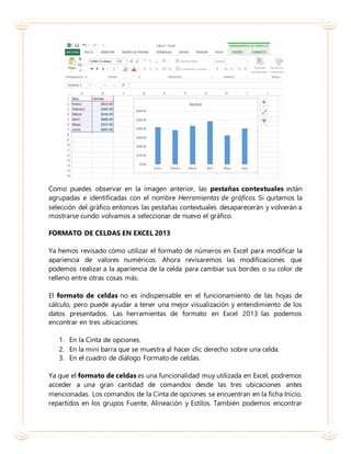 Como puedes observar en la imagen anterior, las pestañas contextuales están
agrupadas e identificadas con el nombre Herramientas de gráficos. Si quitamos la
selección del gráfico entonces las pestañas contextuales desaparecerán y volverán a
mostrarse cundo volvamos a seleccionar de nuevo el gráfico.
FORMATO DE CELDAS EN EXCEL 2013
Ya hemos revisado cómo utilizar el formato de números en Excel para modificar la
apariencia de valores numéricos. Ahora revisaremos las modificaciones que
podemos realizar a la apariencia de la celda para cambiar sus bordes o su color de
relleno entre otras cosas más.
El formato de celdas no es indispensable en el funcionamiento de las hojas de
cálculo, pero puede ayudar a tener una mejor visualización y entendimiento de los
datos presentados. Las herramientas de formato en Excel 2013 las podemos
encontrar en tres ubicaciones:
1. En la Cinta de opciones.
2. En la mini barra que se muestra al hacer clic derecho sobre una celda.
3. En el cuadro de diálogo Formato de celdas.
Ya que el formato de celdas es una funcionalidad muy utilizada en Excel, podremos
acceder a una gran cantidad de comandos desde las tres ubicaciones antes
mencionadas. Los comandos de la Cinta de opciones se encuentran en la ficha Inicio,
repartidos en los grupos Fuente, Alineación y Estilos. También podemos encontrar
 