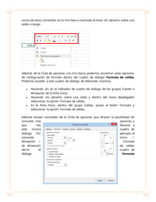 varios de estos comandos en la mini barra mostrada al hacer clic derecho sobre una
celda o rango:
Además de la Cinta de opciones y la mini barra, podemos encontrar estas opciones
de configuración de formato dentro del cuadro de diálogo Formato de celdas.
Podemos acceder a este cuadro de diálogo de diferentes maneras:
 Haciendo clic en el indicador de cuadro de diálogo de los grupos Fuente o
Alineación de la ficha Inicio.
 Haciendo clic derecho sobre una celda y dentro del menú desplegable
seleccionar la opción Formato de celdas.
 En la ficha Inicio, dentro del grupo Celdas, pulsar el botón Formato y
seleccionar la opción Formato de celdas.
Además existen comandos de la Cinta de opciones que ofrecen la posibilidad de
consultar más opciones y
que nos llevarán a
este mismo cuadro de
diálogo. Por ejemplo, el
comando Inicio >
Alineación > Formato
de alineación de celdas
abrirá el cuadro de
diálogo Formato
 