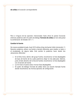 de celdas en la sección correspondiente:
Pero si ninguna de las opciones mencionadas hasta ahora te parece funcional,
entonces podemos abrir el cuadro de diálogo Formato de celdascon tan sólo pulsar
la combinación de teclado Ctrl + 1.
Cambiar la fuente
De manera predeterminada, Excel 2013utiliza el tipo de fuente Calibri de tamaño 11.
Nosotros podemos utilizar una fuente y tamaño diferentes para resaltar un texto o
el encabezado de alguna tabla. Este cambio lo podemos hacer desde tres
ubicaciones diferentes:
 En la ficha Inicio, dentro del grupo Fuente, encontramos la lista desplegable
de tipos de fuente de los cuales podremos elegir la más adecuada. Además,
justo al lado derecho de la lista de fuentes encontramos la lista desplegable
con el tamaño de fuente.
 La mini barra muestra estas mismas listas desplegables.
 El cuadro de diálogo Formato de celdas tiene una sección llamada Fuente
donde encontramos las mismas opciones de configuración.
 