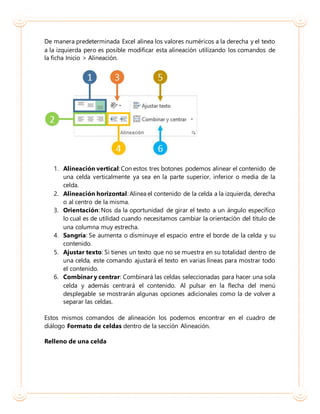 De manera predeterminada Excel alinea los valores numéricos a la derecha y el texto
a la izquierda pero es posible modificar esta alineación utilizando los comandos de
la ficha Inicio > Alineación.
1. Alineación vertical: Con estos tres botones podemos alinear el contenido de
una celda verticalmente ya sea en la parte superior, inferior o media de la
celda.
2. Alineación horizontal: Alinea el contenido de la celda a la izquierda, derecha
o al centro de la misma.
3. Orientación: Nos da la oportunidad de girar el texto a un ángulo específico
lo cual es de utilidad cuando necesitamos cambiar la orientación del título de
una columna muy estrecha.
4. Sangría: Se aumenta o disminuye el espacio entre el borde de la celda y su
contenido.
5. Ajustar texto: Si tienes un texto que no se muestra en su totalidad dentro de
una celda, este comando ajustará el texto en varias líneas para mostrar todo
el contenido.
6. Combinar y centrar: Combinará las celdas seleccionadas para hacer una sola
celda y además centrará el contenido. Al pulsar en la flecha del menú
desplegable se mostrarán algunas opciones adicionales como la de volver a
separar las celdas.
Estos mismos comandos de alineación los podemos encontrar en el cuadro de
diálogo Formato de celdas dentro de la sección Alineación.
Relleno de una celda
 