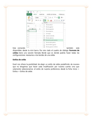 Este comando también está
disponibles desde la mini barra. Por otro lado el cuadro de diálogo Formato de
celdas tiene una sección llamada Borde que es donde podrás hacer todas las
configuraciones necesarias a los bordes de una celda.
Estilos de celda
Excel nos ofrece la posibilidad de elegir un estilo de celda predefinido de manera
que no tengamos que hacer cada modificación por nuestra cuenta sino que
solamente seleccionamos el estilo de nuestra preferencia desde la ficha Inicio >
Estilos > Estilos de celda:
 