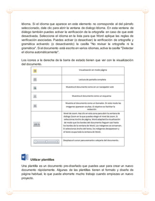 Idioma. Si el idioma que aparece en este elemento no corresponde al del párrafo
seleccionado, dale clic para abrir la ventana de dialogo Idioma. En esta ventana de
diálogo también puedes activar la verificación de la ortografía en caso de que esté
desactivada. Selecciona el idioma en la lista para que Word aplique las reglas de
verificación asociadas. Puedes activar (o desactivar) la verificación de ortografía y
gramática activando (o desactivando) la casilla "No revisar la ortografía ni la
gramática". Si el documento está escrito en varios idiomas, activa la casilla "Detectar
el idioma automáticamente".
Los iconos a la derecha de la barra de estado tienen que ver con la visualización
del documento.
Utilizar plantillas
Una plantilla es un documento pre-diseñado que puedes usar para crear un nuevo
documento rápidamente. Algunas de las plantillas tienen el formato y diseño de
página habitual, lo que puede ahorrarte mucho trabajo cuando empiezas un nuevo
proyecto.
 