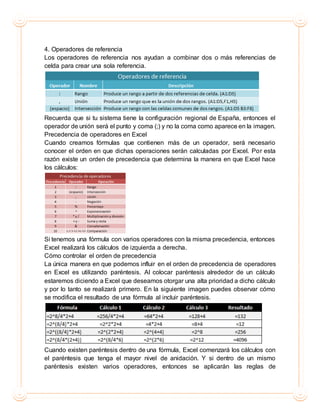 4. Operadores de referencia
Los operadores de referencia nos ayudan a combinar dos o más referencias de
celda para crear una sola referencia.
Recuerda que si tu sistema tiene la configuración regional de España, entonces el
operador de unión será el punto y coma (;) y no la coma como aparece en la imagen.
Precedencia de operadores en Excel
Cuando creamos fórmulas que contienen más de un operador, será necesario
conocer el orden en que dichas operaciones serán calculadas por Excel. Por esta
razón existe un orden de precedencia que determina la manera en que Excel hace
los cálculos:
Si tenemos una fórmula con varios operadores con la misma precedencia, entonces
Excel realizará los cálculos de izquierda a derecha.
Cómo controlar el orden de precedencia
La única manera en que podemos influir en el orden de precedencia de operadores
en Excel es utilizando paréntesis. Al colocar paréntesis alrededor de un cálculo
estaremos diciendo a Excel que deseamos otorgar una alta prioridad a dicho cálculo
y por lo tanto se realizará primero. En la siguiente imagen puedes observar cómo
se modifica el resultado de una fórmula al incluir paréntesis.
Cuando existen paréntesis dentro de una fórmula, Excel comenzará los cálculos con
el paréntesis que tenga el mayor nivel de anidación. Y si dentro de un mismo
paréntesis existen varios operadores, entonces se aplicarán las reglas de
 