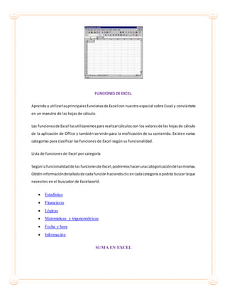 FUNCIONES DE EXCEL.
Aprende a utilizarlasprincipalesfuncionesde Excel con nuestroespecial sobre Excel y conviértete
en un maestro de las hojas de cálculo.
Las funciones de Excel lasutilizaremospararealizarcálculoscon los valoresde las hojasde cálculo
de la aplicación de Office y también servirán para la mofiicación de su contenido. Existen varias
categorías para clasificar las funciones de Excel según su funcionalidad.
Lista de funciones de Excel por categoría
Segúnlafuncionalidadde las funcionesde Excel,podremoshacerunacategorizaciónde lasmismas.
Obténinformacióndetalladade cadafunciónhaciendoclicencadacategoríaopodrásbuscarlaque
necesites en el buscador de Excelworld.
 Estadística
 Financieras
 Lógicas
 Matemáticas y trigonométricas
 Fecha y hora
 Información
SUMA EN EXCEL
 