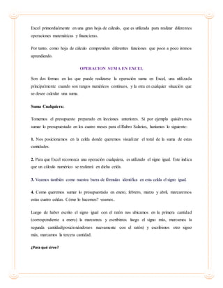 Excel primordialmente en una gran hoja de cálculo, que es utilizada para realizar diferentes
operaciones matemáticas y financieras.
Por tanto, como hoja de cálculo comprenden diferentes funciones que poco a poco iremos
aprendiendo.
OPERACION SUMA EN EXCEL
Son dos formas en las que puede realizarse la operación suma en Excel, una utilizada
principalmente cuando son rangos numéricos continuos, y la otra en cualquier situación que
se desee calcular una suma.
Suma Cualquiera:
Tomemos el presupuesto preparado en lecciones anteriores. Si por ejemplo quisiéramos
sumar lo presupuestado en los cuatro meses para el Rubro Salarios, haríamos lo siguiente:
1. Nos posicionamos en la celda donde queremos visualizar el total de la suma de estas
cantidades.
2. Para que Excel reconozca una operación cualquiera, es utilizado el signo igual. Este indica
que un cálculo numérico se realizará en dicha celda.
3. Veamos también como nuestra barra de fórmulas identifica en esta celda el signo igual.
4. Como queremos sumar lo presupuestado en enero, febrero, marzo y abril, marcaremos
estas cuatro celdas. Cómo lo hacemos? veamos..
Luego de haber escrito el signo igual con el ratón nos ubicamos en la primera cantidad
(correspondiente a enero) la marcamos y escribimos luego el signo más, marcamos la
segunda cantidad(posicionándonos nuevamente con el ratón) y escribimos otro signo
más, marcamos la tercera cantidad.
¿Para qué sirve?
 
