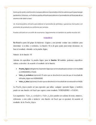 Comoya te conté,estafunciónsirveparaobtenerelpromedioentrelosvaloresquele pasemospor
parámetro.Entonces, unProfesorpodríautilizarloparaobtenerel promediode calificacionesde un
alumno o de toda la clase.
Un Analista podría utilizarlo para obtener el promedio de pérdidas o ganancias mensuales o el
promedio de producto no conforme por semana.
Puedes utilizarlo en un sinfín de escenarios. Seguramente a ti también te podría resultar útil.
FUNCIÓN SI
En Excel es parte del grupo de funciones Lógicas y nos permite evaluar una condición para
determinar si es falsa o verdadera. La función SI es de gran ayuda para tomar decisiones en
base al resultado obtenido en la prueba lógica.
Sintaxis de la función SI
Además de especificar la prueba lógica para la función SI también podemos especificar
valores a devolver de acuerdo al resultado de la función.
 Prueba_lógica(obligatorio):Expresiónlógicaque seráevaluadaparaconocer si el resultado
es VERDADERO o FALSO.
 Valor_si_verdadero (opcional): El valor que se devolverá en caso de que el resultado de
laPrueba_lógica sea VERDADERO.
 Valor_si_falso(opcional):El valorquese devolverási elresultadode laevaluaciónesFALSO.
La Prueba_lógica puede ser una expresión que utilice cualquier operador lógico o también
puede ser una función de Excel que regrese como resultado VERDADERO o FALSO.
Los argumentos Valor_si_verdadero y Valor_si_falso pueden ser cadenas de texto, números,
referencias a otra celda o inclusive otra función de Excel que se ejecutará de acuerdo al
resultado de la Prueba_lógica.
 
