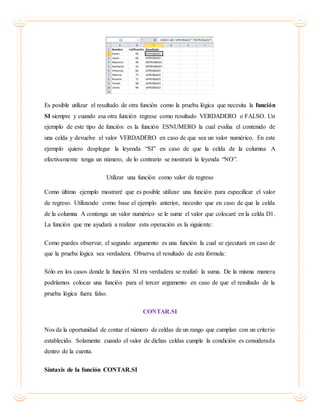 Es posible utilizar el resultado de otra función como la prueba lógica que necesita la función
SI siempre y cuando esa otra función regrese como resultado VERDADERO o FALSO. Un
ejemplo de este tipo de función es la función ESNUMERO la cual evalúa el contenido de
una celda y devuelve el valor VERDADERO en caso de que sea un valor numérico. En este
ejemplo quiero desplegar la leyenda “SI” en caso de que la celda de la columna A
efectivamente tenga un número, de lo contrario se mostrará la leyenda “NO”.
Utilizar una función como valor de regreso
Como último ejemplo mostraré que es posible utilizar una función para especificar el valor
de regreso. Utilizando como base el ejemplo anterior, necesito que en caso de que la celda
de la columna A contenga un valor numérico se le sume el valor que colocaré en la celda D1.
La función que me ayudará a realizar esta operación es la siguiente:
Como puedes observar, el segundo argumento es una función la cual se ejecutará en caso de
que la prueba lógica sea verdadera. Observa el resultado de esta fórmula:
Sólo en los casos donde la función SI era verdadera se realizó la suma. De la misma manera
podríamos colocar una función para el tercer argumento en caso de que el resultado de la
prueba lógica fuera falso.
CONTAR.SI
Nos da la oportunidad de contar el número de celdas de un rango que cumplan con un criterio
establecido. Solamente cuando el valor de dichas celdas cumple la condición es considerada
dentro de la cuenta.
Sintaxis de la función CONTAR.SI
 