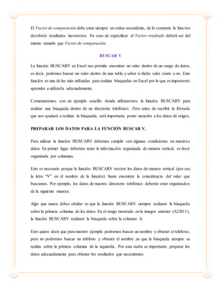 El Vector de comparación debe estar siempre en orden ascendente, de lo contrario la función
devolverá resultados incorrectos. En caso de especificar el Vector resultado deberá ser del
mismo tamaño que Vector de comparación.
BUSCAR V
La función BUSCARV en Excel nos permite encontrar un valor dentro de un rango de datos,
es decir, podemos buscar un valor dentro de una tabla y saber si dicho valor existe o no. Esta
función es una de las más utilizadas para realizar búsquedas en Excel por lo que es importante
aprender a utilizarla adecuadamente.
Comenzaremos con un ejemplo sencillo donde utilizaremos la función BUSCARV para
realizar una búsqueda dentro de un directorio telefónico. Pero antes de escribir la fórmula
que nos ayudará a realizar la búsqueda, será importante poner atención a los datos de origen.
PREPARAR LOS DATOS PARA LA FUNCIÓN BUSCAR V.
Para utilizar la función BUSCARV debemos cumplir con algunas condiciones en nuestros
datos. En primer lugar debemos tener la información organizada de manera vertical, es decir
organizada por columnas.
Esto es necesario porque la función BUSCARV recorre los datos de manera vertical (por eso
la letra “V” en el nombre de la función) hasta encontrar la coincidencia del valor que
buscamos. Por ejemplo, los datos de nuestro directorio telefónico deberán estar organizados
de la siguiente manera:
Algo que nunca debes olvidar es que la función BUSCARV siempre realizará la búsqueda
sobre la primera columna de los datos. En el rango mostrado en la imagen anterior (A2:B11),
la función BUSCARV realizará la búsqueda sobre la columna A.
Esto quiere decir que para nuestro ejemplo podremos buscar un nombre y obtener el teléfono,
pero no podremos buscar un teléfono y obtener el nombre ya que la búsqueda siempre se
realiza sobre la primera columna de la izquierda. Por esta razón es importante preparar los
datos adecuadamente para obtener los resultados que necesitamos.
 