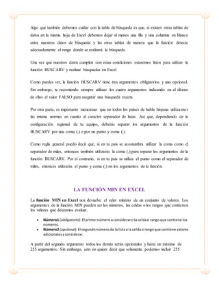 Algo que también debemos cuidar con la tabla de búsqueda es que, si existen otras tablas de
datos en la misma hoja de Excel debemos dejar al menos una fila y una columna en blanco
entre nuestros datos de búsqueda y las otras tablas de manera que la función detecte
adecuadamente el rango donde se realizará la búsqueda.
Una vez que nuestros datos cumplen con estas condiciones estaremos listos para utilizar la
función BUSCARV y realizar búsquedas en Excel.
Como puedes ver, la función BUSCARV tiene tres argumentos obligatorios y uno opcional.
Sin embargo, te recomiendo siempre utilizar los cuatro argumentos indicando en el último
de ellos el valor FALSO para asegurar una búsqueda exacta.
Por otra parte, es importante mencionar que no todos los países de habla hispana utilizamos
las misma normas en cuanto al carácter separador de listas. Así que, dependiendo de la
configuración regional de tu equipo, deberás separar los argumentos de la función
BUSCARV por una coma (,) o por un punto y coma (;).
Como regla general puedo decir que, si en tu país se acostumbra utilizar la coma como el
separador de miles, entonces también utilizarás la coma (,) para separar los argumentos de la
función BUSCARV. Por el contrario, si en tu país se utiliza el punto como el separador de
miles, entonces utilizarás el punto y coma (;) en los argumentos de la función.
LA FUNCIÓN MIN EN EXCEL
La función MIN en Excel nos devuelve el valor mínimo de un conjunto de valores. Los
argumentos de la función MIN pueden ser los números, las celdas o los rangos que contienen
los valores que deseamos evaluar.
 Número1 (obligatorio):El primernúmeroaconsiderarola celdao rango que contiene los
números.
 Número2 (opcional):El segundonúmerode lalistaola celdao rangoque contiene valores
adicionalesaconsiderar.
A partir del segundo argumento todos los demás serán opcionales y hasta un máximo de
255 argumentos. Sin embargo, esto no quiere decir que solamente podemos incluir 255
 