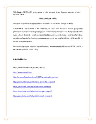 Si la función BUSCARH no encuentra el valor que está siendo buscado regresará el valor
de error #N/A.
MODA (FUNCIÓN MODA)
Devuelve el valor que se repite con más frecuencia en una matriz o rango de datos.
IMPORTANTE Esta función se ha sustituido por una o más funciones nuevas que pueden
proporcionaruna precisiónmejoradaycuyos nombresreflejanmejorsuuso. Aunque estafunción
sigue estando disponible para la compatibilidad con versiones anteriores, a partir de ahora debe
considerar el uso de las funciones nuevas, ya que puede que esta función no esté disponible en
futuras versiones de Excel.
Para más información sobre las nuevas funciones, vea MODA.VARIOS (función MODA.VARIOS) y
MODA.UNO (función MODA.UNO).
BIBLIOGRAFIA.
http://definicion.de/excel/#ixzz3xAHwFTy3
http://es.excelworld.net/
http://www.aulafacil.com/excel-2007/curso/lecc19excel.htm
http://raymundoycaza.com/funcion-promedio-en-excel/
https://exceltotal.com/la-funcion-buscar-en-excel/
https://exceltotal.com/la-funcion-buscarv-en-excel/
https://exceltotal.com/la-funcion-buscarh-en-excel/
 