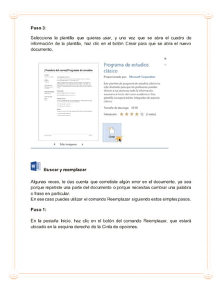 Paso 3:
Selecciona la plantilla que quieras usar, y una vez que se abra el cuadro de
información de la plantilla, haz clic en el botón Crear para que se abra el nuevo
documento.
Buscar y reemplazar
Algunas veces, te das cuenta que cometiste algún error en el documento, ya sea
porque repetiste una parte del documento o porque necesitas cambiar una palabra
o frase en particular.
En ese caso puedes utilizar el comando Reemplazar siguiendo estos simples pasos.
Paso 1:
En la pestaña Inicio, haz clic en el botón del comando Reemplazar, que estará
ubicado en la esquina derecha de la Cinta de opciones.
 