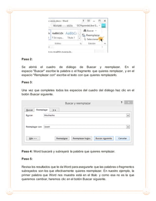 Paso 2:
Se abrirá el cuadro de diálogo de Buscar y reemplazar. En el
espacio "Buscar" escribe la palabra o el fragmento que quieres remplazar, y en el
espacio "Remplazar con" escribe el texto con que quieres remplazarlo.
Paso 3:
Una vez que completes todos los espacios del cuadro del diálogo haz clic en el
botón Buscar siguiente.
Paso 4: Word buscará y subrayará la palabra que quieres remplazar.
Paso 5:
Revisa los resultados que te da Word para asegurarte que las palabras o fragmentos
subrayados son los que efectivamente quieres reemplazar. En nuestro ejemplo, la
primer palabra que Word nos muestra está en el título y como esa no es la que
queremos cambiar, haremos clic en el botón Buscar siguiente.
 
