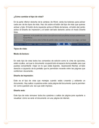 ¿Cómo cambiar el tipo de vista?
En la parte inferior derecha de la ventana de Word, verás los botones para activar
cada uno de los tipos de vista. Haz clic sobre el botón del tipo de vista que quieras
activar y listo. El botón de la izquierda activa el Modo de lectura, el botón del centro
activa el Diseño de impresión y el botón del lado derecho activa el modo Diseño
Web.
Tipos de vista:
Modo de lectura:
En este tipo de vista todos los comandos de edición como la cinta de opciones,
están ocultos, así que tu documento ocupará todo el espacio de la pantalla para que
puedas concentrarte mejor en lo que estás leyendo. Aparecerán flechas al lado
derecho e izquierdo de la pantalla que te permitirán moverte entre las páginas que
conforman documento.
Diseño de impresión:
Este es el tipo de vista que manejas cuando estás c:reando y editando un
documento. Hay saltos o quiebres entre cada página del documento que te permiten
ver como quedará una vez que esté impreso.
Diseño web:
Este tipo de vista remueve todos los quiebres o saltos de página para ayudarte a
visualizar cómo se vería el documento en una página de internet.
 