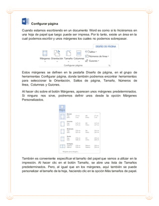 Configurar página
Cuando estamos escribiendo en un documento Word es como si lo hiciéramos en
una hoja de papel que luego puede ser impresa. Por lo tanto, existe un área en la
cual podemos escribir y unos márgenes los cuales no podemos sobrepasar.
Estos márgenes se definen en la pestaña Diseño de página, en el grupo de
herramientas Configurar página, donde también podremos encontrar herramientas
para seleccionar la Orientación, Saltos de página, Tamaño, Números de
línea, Columnas y Guiones.
Al hacer clic sobre el botón Márgenes, aparecen unos márgenes predeterminados.
Si ninguno nos sirve, podremos definir unos desde la opción Márgenes
Personalizados.
También es conveniente especificar el tamaño del papel que vamos a utilizar en la
impresión. Al hacer clic en el botón Tamaño, se abre una lista de Tamaños
predeterminados. Pero, al igual que en los márgenes, aquí también se puede
personalizar el tamaño de la hoja, haciendo clic en la opción Más tamaños de papel.
 