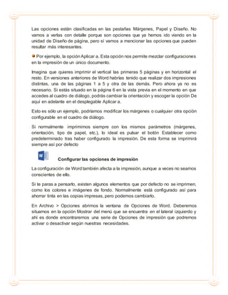 Las opciones están clasificadas en las pestañas Márgenes, Papel y Diseño. No
vamos a verlas con detalle porque son opciones que ya hemos ido viendo en la
unidad de Diseño de página, pero sí vamos a mencionar las opciones que pueden
resultar más interesantes.
Por ejemplo, la opción Aplicar a. Esta opción nos permite mezclar configuraciones
en la impresión de un único documento.
Imagina que quieres imprimir el vertical las primeras 5 páginas y en horizontal el
resto. En versiones anteriores de Word habrías tenido que realizar dos impresiones
distintas, una de las páginas 1 a 5 y otra de las demás. Pero ahora ya no es
necesario. Si estás situado en la página 6 en la vista previa en el momento en que
accedes al cuadro de diálogo, podrás cambiar la orientación y escoger la opción De
aquí en adelante en el desplegable Aplicar a.
Esto es sólo un ejemplo, podríamos modificar los márgenes o cualquier otra opción
configurable en el cuadro de diálogo.
Si normalmente imprimimos siempre con los mismos parámetros (márgenes,
orientación, tipo de papel, etc.), lo ideal es pulsar el botón Establecer como
predeterminado tras haber configurado la impresión. De esta forma se imprimirá
siempre así por defecto
Configurar las opciones de impresión
La configuración de Word también afecta a la impresión, aunque a veces no seamos
conscientes de ello.
Si te paras a pensarlo, existen algunos elementos que por defecto no se imprimen,
como los colores e imágenes de fondo. Normalmente está configurado así para
ahorrar tinta en las copias impresas, pero podemos cambiarlo.
En Archivo > Opciones abrimos la ventana de Opciones de Word. Deberemos
situarnos en la opción Mostrar del menú que se encuentra en el lateral izquierdo y
ahí es donde encontraremos una serie de Opciones de impresión que podremos
activar o desactivar según nuestras necesidades.
 