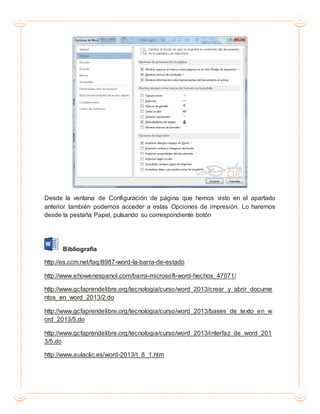 Desde la ventana de Configuración de página que hemos visto en el apartado
anterior también podemos acceder a estas Opciones de impresión. Lo haremos
desde la pestaña Papel, pulsando su correspondiente botón
Bibliografía
http://es.ccm.net/faq/8987-word-la-barra-de-estado
http://www.ehowenespanol.com/barra-microsoft-word-hechos_47071/
http://www.gcfaprendelibre.org/tecnologia/curso/word_2013/crear_y_abrir_docume
ntos_en_word_2013/2.do
http://www.gcfaprendelibre.org/tecnologia/curso/word_2013/bases_de_texto_en_w
ord_2013/5.do
http://www.gcfaprendelibre.org/tecnologia/curso/word_2013/interfaz_de_word_201
3/5.do
http://www.aulaclic.es/word-2013/t_8_1.htm
 
