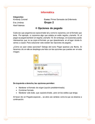Informática
Integrantes:
Kimberly Coronel Curso: Primer Semestre de Enfermería
Ena Jiménez Grupo 2
Abel Valarezo
 Opciones de pegado
Cada vez que pegamos se copia el texto tal y como lo copiamos, con el formato que
tenía. Por ejemplo, si copiamos algo que estaba en estilo negrita y tamaño 18, al
pegar se pegará también en negrita y tamaño 18. Sin embargo, en ocasiones puede
interesarnos que no se copie el formato ya que desentonaría en el lugar donde lo
vamos a copiar. Para solucionar esto existen las Opciones de pegado.
¿Cómo se usan estas opciones? Debajo del icono Pegar aparece una flecha. Si
hacemos clic en ella se despliega una lista con las opciones que puedes ver en esta
imagen.
De izquierda a derecha, las opciones permiten:
 Mantener el formato de origen (opción predeterminada).
 Combinar formato.
 Mantener sólo texto, que copiará el texto, pero sin los estilos que tenga.
Al hacer clic en Pegado especial..., se abre una ventana como la que se observa a
continuación.
 
