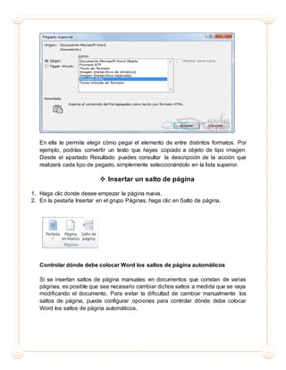En ella te permite elegir cómo pegar el elemento de entre distintos formatos. Por
ejemplo, podrías convertir un texto que hayas copiado a objeto de tipo imagen.
Desde el apartado Resultado puedes consultar la descripción de la acción que
realizará cada tipo de pegado, simplemente seleccionándolo en la lista superior.
 Insertar un salto de página
1. Haga clic donde desee empezar la página nueva.
2. En la pestaña Insertar en el grupo Páginas, haga clic en Salto de página.
Controlar dónde debe colocar Word los saltos de página automáticos
Si se insertan saltos de página manuales en documentos que constan de varias
páginas, es posible que sea necesario cambiar dichos saltos a medida que se vaya
modificando el documento. Para evitar la dificultad de cambiar manualmente los
saltos de página, puede configurar opciones para controlar dónde debe colocar
Word los saltos de página automáticos.
 