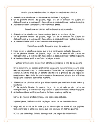 Impedir que se inserten saltos de página en medio de los párrafos
1. Seleccione el párrafo que no desea que se divida en dos páginas.
2. En la pestaña Diseño de página, haga clic en el selector de cuadro de
diálogo Párrafo y, a continuación, haga clic en la pestaña Líneas y saltos de página.
3. Active la casilla de verificación Conservar líneas juntas.
Impedir que se inserten saltos de página entre párrafos
1. Seleccione los párrafos que desee mantener juntos en la misma página.
2. En la pestaña Diseño de página, haga clic en el selector de cuadro de
diálogo Párrafo y, a continuación, haga clic en la pestaña Líneas y saltos de página.
3. Active la casilla de verificación Conservar con el siguiente.
Especificar un salto de página antes de un párrafo
1. Haga clic en el párrafo que desee que vaya a continuación del salto de página.
2. En la pestaña Diseño de página, haga clic en el selector de cuadro de
diálogo Párrafo y, a continuación, haga clic en la pestaña Líneas y saltos de página.
3. Active la casilla de verificación Salto de página anterior.
Colocar al menos dos líneas de un párrafo al principio o al final de una página
En un documento de aspecto profesional, una página nunca termina con una única
línea de un párrafo nuevo ni comienza con la última línea de un párrafo de la página
anterior. La última línea de un párrafo situada sola al principio de una página se
conoce como línea viuda. La primera página de un párrafo situada sola al final de
una página se conoce como línea huérfana.
1. Seleccione los párrafos en los que desee impedir que aparezcan líneas viudas y
huérfanas.
2. En la pestaña Diseño de página, haga clic en el selector de cuadro de
diálogo Párrafo y, a continuación, haga clic en la pestaña Líneas y saltos de página.
3. Active la casilla de verificación Control de líneas viudas y huérfanas.
NOTA De manera predeterminada, esta opción está activada.
Impedir que se produzcan saltos de página dentro de las filas de las tablas
1. Haga clic en la fila de la tabla que no desea que se divida en dos páginas.
Seleccione toda la tabla si no desea que ésta se divida en distintas páginas.
NOTA Las tablas cuyo tamaño es mayor que una página se deben dividir.
 