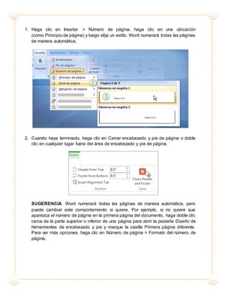 1. Haga clic en Insertar > Número de página, haga clic en una ubicación
(como Principio de página) y luego elija un estilo. Word numerará todas las páginas
de manera automática.
2. Cuando haya terminado, haga clic en Cerrar encabezado y pie de página o doble
clic en cualquier lugar fuera del área de encabezado y pie de página.
SUGERENCIA Word numerará todas las páginas de manera automática, pero
puede cambiar este comportamiento si quiere. Por ejemplo, si no quiere que
aparezca el número de página en la primera página del documento, haga doble clic
cerca de la parte superior o inferior de una página para abrir la pestaña Diseño de
herramientas de encabezado y pie y marque la casilla Primera página diferente.
Para ver más opciones, haga clic en Número de página > Formato del número de
página.
 