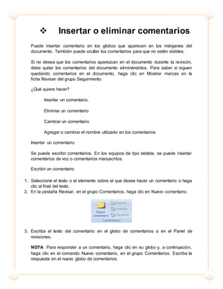  Insertar o eliminar comentarios
Puede insertar comentario en los globos que aparecen en los márgenes del
documento. También puede ocultar los comentarios para que no estén visibles.
Si no desea que los comentarios aparezcan en el documento durante la revisión,
debe quitar los comentarios del documento eliminándolos. Para saber si siguen
quedando comentarios en el documento, haga clic en Mostrar marcas en la
ficha Revisar del grupo Seguimiento.
¿Qué quiere hacer?
Insertar un comentario.
Eliminar un comentario
Cambiar un comentario
Agregar o cambiar el nombre utilizado en los comentarios
Insertar un comentario
Se puede escribir comentarios. En los equipos de tipo tableta, se puede insertar
comentarios de voz o comentarios manuscritos.
Escribir un comentario
1. Seleccione el texto o el elemento sobre el que desee hacer un comentario o haga
clic al final del texto.
2. En la pestaña Revisar, en el grupo Comentarios, haga clic en Nuevo comentario.
3. Escriba el texto del comentario en el globo de comentarios o en el Panel de
revisiones.
NOTA Para responder a un comentario, haga clic en su globo y, a continuación,
haga clic en el comando Nuevo comentario, en el grupo Comentarios. Escriba la
respuesta en el nuevo globo de comentarios.
 