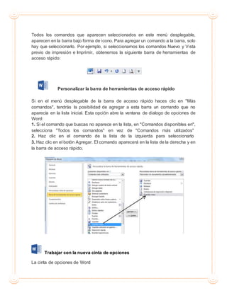 Todos los comandos que aparecen seleccionados en este menú desplegable,
aparecen en la barra bajo forma de icono. Para agregar un comando a la barra, solo
hay que seleccionarlo. Por ejemplo, si seleccionamos los comandos Nuevo y Vista
previo de impresión e Imprimir, obtenemos la siguiente barra de herramientas de
acceso rápido:
Personalizar la barra de herramientas de acceso rápido
Si en el menú desplegable de la barra de acceso rápido haces clic en "Más
comandos", tendrás la posibilidad de agregar a esta barra un comando que no
aparecía en la lista inicial. Esta opción abre la ventana de dialogo de opciones de
Word:
1. Si el comando que buscas no aparece en la lista, en "Comandos disponibles en",
selecciona "Todos los comandos" en vez de "Comandos más utilizados"
2. Haz clic en el comando de la lista de la izquierda para seleccionarlo
3. Haz clic en el botón Agregar. El comando aparecerá en la lista de la derecha y en
la barra de acceso rápido.
Trabajar con la nueva cinta de opciones
La cinta de opciones de Word
 