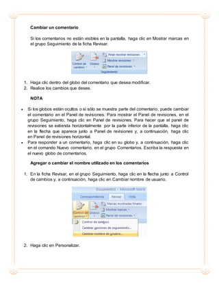 Cambiar un comentario
Si los comentarios no están visibles en la pantalla, haga clic en Mostrar marcas en
el grupo Seguimiento de la ficha Revisar.
1. Haga clic dentro del globo del comentario que desea modificar.
2. Realice los cambios que desee.
NOTA
 Si los globos están ocultos o si sólo se muestra parte del comentario, puede cambiar
el comentario en el Panel de revisiones. Para mostrar el Panel de revisiones, en el
grupo Seguimiento, haga clic en Panel de revisiones. Para hacer que el panel de
revisiones se extienda horizontalmente por la parte inferior de la pantalla, haga clic
en la flecha que aparece junto a Panel de revisiones y, a continuación, haga clic
en Panel de revisiones horizontal.
 Para responder a un comentario, haga clic en su globo y, a continuación, haga clic
en el comando Nuevo comentario, en el grupo Comentarios. Escriba la respuesta en
el nuevo globo de comentarios.
Agregar o cambiar el nombre utilizado en los comentarios
1. En la ficha Revisar, en el grupo Seguimiento, haga clic en la flecha junto a Control
de cambios y, a continuación, haga clic en Cambiar nombre de usuario.
2. Haga clic en Personalizar.
 