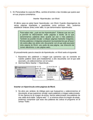 3. En Personalizar la copia de Office, cambie el nombre o las iniciales que quiere usar
en sus propios comentarios.
Insertar Hipervínculos con Word
El último paso es saber hacer hipervínculos con Word. Cuando dispongamos de
varias páginas diseñadas y guardadas como archivos .htm, podemos
establecer enlaces (links) entre ellas, lo que denominados hipervínculos.
Para saber más: ¿qué son los hipervínculos? Enlaces que nos van
a permitir la interconexión entre páginas a través de lo que
denominamos palabras clave (puede ser una o más palabras).
También es posible vincular o enlazar páginas mediante imágenes.
Dichas palabras o imágenes adquieren la propiedad de que al hacer
clic sobre ellas nos abren otro documento con el que está asociado
(otra página de Word, una parte de esa página, una dirección de
correo electrónico o una página web).
El procedimiento para la creación de hipervínculos en Word sería el siguiente:
1. Buscamos la/s palabra/s o imagen que queramos que se convierta en
nuestra palabra clave para trasladarnos a otro documento con el que esté
asociado, y la seleccionamos con el cursor.
2. Abrimos Menú Insertar > Hipervínculo...
Insertar un hipervínculo entre páginas de Word.
3. Se abre una ventana de diálogo para que busquemos y seleccionemos el
documento al que queremos vincular esa/s palabra/s o imagen seleccionada.
Si nos fijamos en la imagen de arriba, hemos seleccionado dos palabras de
una celda de la tabla: "página web". Y, si miramos ahora la imagen de abajo,
podemos comprobar que esas dos palabras las coloca el programa en el
campo 'Texto'.
 