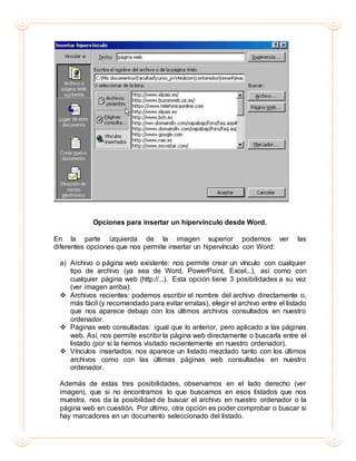 Opciones para insertar un hipervínculo desde Word.
En la parte izquierda de la imagen superior podemos ver las
diferentes opciones que nos permite insertar un hipervínculo con Word:
a) Archivo o página web existente: nos permite crear un vínculo con cualquier
tipo de archivo (ya sea de Word, PowerPoint, Excel...), así como con
cualquier página web (http://...). Esta opción tiene 3 posibilidades a su vez
(ver imagen arriba):
 Archivos recientes: podemos escribir el nombre del archivo directamente o,
más fácil (y recomendado para evitar erratas), elegir el archivo entre el listado
que nos aparece debajo con los últimos archivos consultados en nuestro
ordenador.
 Páginas web consultadas: igual que lo anterior, pero aplicado a las páginas
web. Así, nos permite escribir la página web directamente o buscarla entre el
listado (por si la hemos visitado recientemente en nuestro ordenador).
 Vínculos insertados: nos aparece un listado mezclado tanto con los últimos
archivos como con las últimas páginas web consultadas en nuestro
ordenador.
Además de estas tres posibilidades, observamos en el lado derecho (ver
imagen), que si no encontramos lo que buscamos en esos listados que nos
muestra, nos da la posibilidad de buscar el archivo en nuestro ordenador o la
página web en cuestión. Por último, otra opción es poder comprobar o buscar si
hay marcadores en un documento seleccionado del listado.
 