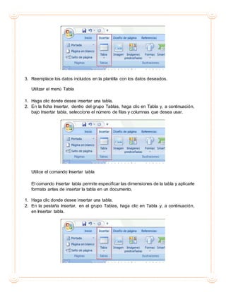 3. Reemplace los datos incluidos en la plantilla con los datos deseados.
Utilizar el menú Tabla
1. Haga clic donde desee insertar una tabla.
2. En la ficha Insertar, dentro del grupo Tablas, haga clic en Tabla y, a continuación,
bajo Insertar tabla, seleccione el número de filas y columnas que desea usar.
Utilice el comando Insertar tabla
El comando Insertar tabla permite especificar las dimensiones de la tabla y aplicarle
formato antes de insertar la tabla en un documento.
1. Haga clic donde desee insertar una tabla.
2. En la pestaña Insertar, en el grupo Tablas, haga clic en Tabla y, a continuación,
en Insertar tabla.
 
