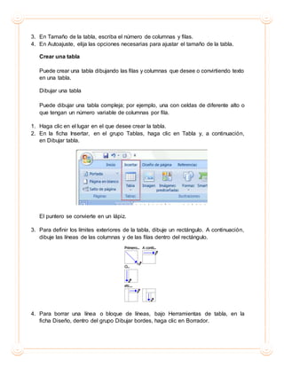 3. En Tamaño de la tabla, escriba el número de columnas y filas.
4. En Autoajuste, elija las opciones necesarias para ajustar el tamaño de la tabla.
Crear una tabla
Puede crear una tabla dibujando las filas y columnas que desee o convirtiendo texto
en una tabla.
Dibujar una tabla
Puede dibujar una tabla compleja; por ejemplo, una con celdas de diferente alto o
que tengan un número variable de columnas por fila.
1. Haga clic en el lugar en el que desee crear la tabla.
2. En la ficha Insertar, en el grupo Tablas, haga clic en Tabla y, a continuación,
en Dibujar tabla.
El puntero se convierte en un lápiz.
3. Para definir los límites exteriores de la tabla, dibuje un rectángulo. A continuación,
dibuje las líneas de las columnas y de las filas dentro del rectángulo.
4. Para borrar una línea o bloque de líneas, bajo Herramientas de tabla, en la
ficha Diseño, dentro del grupo Dibujar bordes, haga clic en Borrador.
 