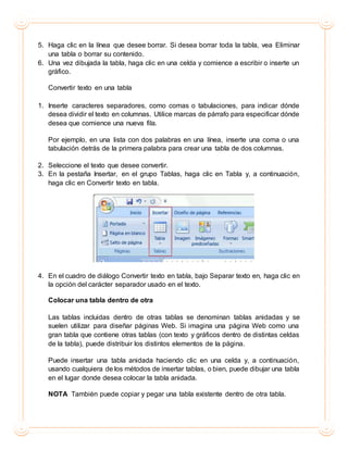 5. Haga clic en la línea que desee borrar. Si desea borrar toda la tabla, vea Eliminar
una tabla o borrar su contenido.
6. Una vez dibujada la tabla, haga clic en una celda y comience a escribir o inserte un
gráfico.
Convertir texto en una tabla
1. Inserte caracteres separadores, como comas o tabulaciones, para indicar dónde
desea dividir el texto en columnas. Utilice marcas de párrafo para especificar dónde
desea que comience una nueva fila.
Por ejemplo, en una lista con dos palabras en una línea, inserte una coma o una
tabulación detrás de la primera palabra para crear una tabla de dos columnas.
2. Seleccione el texto que desee convertir.
3. En la pestaña Insertar, en el grupo Tablas, haga clic en Tabla y, a continuación,
haga clic en Convertir texto en tabla.
4. En el cuadro de diálogo Convertir texto en tabla, bajo Separar texto en, haga clic en
la opción del carácter separador usado en el texto.
Colocar una tabla dentro de otra
Las tablas incluidas dentro de otras tablas se denominan tablas anidadas y se
suelen utilizar para diseñar páginas Web. Si imagina una página Web como una
gran tabla que contiene otras tablas (con texto y gráficos dentro de distintas celdas
de la tabla), puede distribuir los distintos elementos de la página.
Puede insertar una tabla anidada haciendo clic en una celda y, a continuación,
usando cualquiera de los métodos de insertar tablas, o bien, puede dibujar una tabla
en el lugar donde desea colocar la tabla anidada.
NOTA También puede copiar y pegar una tabla existente dentro de otra tabla.
 
