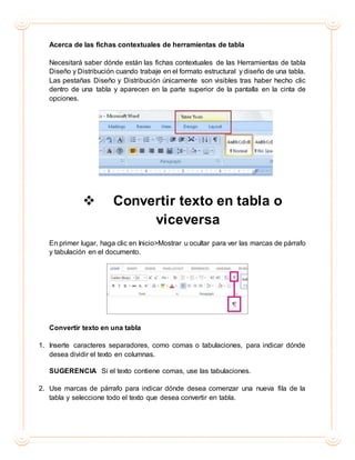 Acerca de las fichas contextuales de herramientas de tabla
Necesitará saber dónde están las fichas contextuales de las Herramientas de tabla
Diseño y Distribución cuando trabaje en el formato estructural y diseño de una tabla.
Las pestañas Diseño y Distribución únicamente son visibles tras haber hecho clic
dentro de una tabla y aparecen en la parte superior de la pantalla en la cinta de
opciones.
 Convertir texto en tabla o
viceversa
En primer lugar, haga clic en Inicio>Mostrar u ocultar para ver las marcas de párrafo
y tabulación en el documento.
Convertir texto en una tabla
1. Inserte caracteres separadores, como comas o tabulaciones, para indicar dónde
desea dividir el texto en columnas.
SUGERENCIA Si el texto contiene comas, use las tabulaciones.
2. Use marcas de párrafo para indicar dónde desea comenzar una nueva fila de la
tabla y seleccione todo el texto que desea convertir en tabla.
 