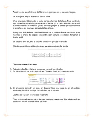 Asegúrese de que el número de Número de columnas es el que usted desea.
En Autoajuste, elija la apariencia para la tabla:
Word elige automáticamente el ancho de las columnas de la tabla. Para cambiarlo,
elija un número en el cuadro Ancho de columna fijo, o bien, haga clic en Ajustar
automáticamente al contenido (como en este ejemplo) si desea que Word cambie
el tamaño de las columnas para ajustarlas al texto.
Autoajustar a la ventana cambia el tamaño de la tabla de forma automática si se
modifica el ancho del espacio disponible (por ejemplo, orientación horizontal o
diseño web).
En Separar texto en, elija el carácter separador que usó en el texto.
El texto convertido en tabla debe tener una apariencia similar a esta:
Convertir una tabla en texto
1. Seleccione las filas o la tabla que desee convertir en párrafos.
2. En Herramientas de tabla, haga clic en Diseño > Datos > Convertir en texto.
3. En el cuadro convertir en texto, en Separar texto en, haga clic en el carácter
separador de utilizar en lugar de los límites de la columna.
Las filas se separan con marcas de párrafo.
Si no aparece el número de columnas esperado, puede que falte algún carácter
separador en una o varias líneas del texto.
 
