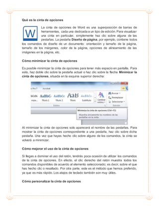 Qué es la cinta de opciones
La cinta de opciones de Word es una superposición de barras de
herramientas, cada una dedicada a un tipo de edición. Para visualizar
una cinta en particular, simplemente haz clic sobre alguna de las
pestañas. La pestaña Diseño de página, por ejemplo, contiene todos
los comandos de diseño de un documento: orientación y tamaño de la página,
tamaño de los márgenes, color de la página, opciones de alineamiento de las
imágenes en la página, etc.
Cómo minimizar la cinta de opciones
Es posible minimizar la cinta de opciones para tener más espacio en pantalla. Para
esto, haz doble clic sobre la pestaña actual o haz clic sobre la flecha Minimizar la
cinta de opciones, situada en la esquina superior derecha:
Al minimizar la cinta de opciones solo aparecerá el nombre de las pestañas. Para
mostrar la cinta de opciones correspondiente a una pestaña, haz clic sobre dicha
pestaña. Una vez que hayas hecho clic sobre alguno de los comandos, la cinta se
volverá a minimizar.
Cómo mejorar el uso de la cinta de opciones
Si llegas a dominar el uso del ratón, tendrás poca ocasión de utilizar los comandos
de la cinta de opciones. En efecto, el clic derecho del ratón muestra todos los
comandos disponibles de acuerdo al elemento seleccionado; es decir, sobre el que
has hecho clic o resaltado. Por otra parte, este es el método que hemos preferido,
ya que es más rápido. Los atajos de teclado también son muy útiles.
Cómo personalizar la cinta de opciones
 