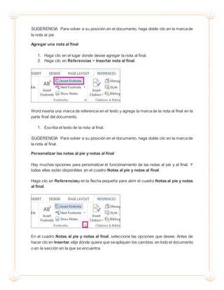 SUGERENCIA Para volver a su posición en el documento, haga doble clic en la marca de
la nota al pie.
Agregar una nota al final
1. Haga clic en el lugar donde desee agregar la nota al final.
2. Haga clic en Referencias > Insertar nota al final.
Word inserta una marca de referencia en el texto y agrega la marca de la nota al final en la
parte final del documento.
1. Escriba el texto de la nota al final.
SUGERENCIA Para volver a su posición en el documento, haga doble clic en la marca de
la nota al final.
Personalizar las notas al pie y notas al final
Hay muchas opciones para personalizar el funcionamiento de las notas al pie y al final. Y
todas ellas están disponibles en el cuadro Notas al pie y notas al final.
Haga clic en Referenciasy en la flecha pequeña para abrir el cuadro Notas al pie y notas
al final.
En el cuadro Notas al pie y notas al final, seleccione las opciones que desee. Antes de
hacer clic en Insertar,elija dónde quiere que seapliquen los cambios:en todo el documento
o en la sección en la que se encuentra.
 