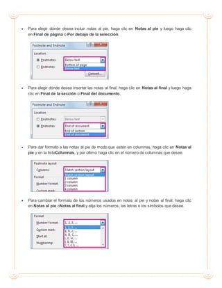  Para elegir dónde desea incluir notas al pie, haga clic en Notas al pie y luego haga clic
en Final de página o Por debajo de la selección.
 Para elegir dónde desea insertar las notas al final, haga clic en Notas al final y luego haga
clic en Final de la sección o Final del documento.
 Para dar formato a las notas al pie de modo que estén en columnas, haga clic en Notas al
pie y en la listaColumnas, y por último haga clic en el número de columnas que desee.
 Para cambiar el formato de los números usados en notas al pie y notas al final, haga clic
en Notas al pie oNotas al final y elija los números, las letras o los símbolos que desee.
 