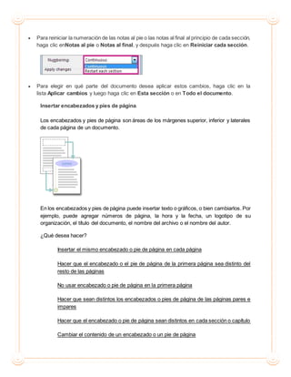  Para reiniciar la numeración de las notas al pie o las notas al final al principio de cada sección,
haga clic enNotas al pie o Notas al final, y después haga clic en Reiniciar cada sección.
 Para elegir en qué parte del documento desea aplicar estos cambios, haga clic en la
lista Aplicar cambios y luego haga clic en Esta sección o en Todo el documento.
Insertar encabezados y pies de página.
Los encabezados y pies de página son áreas de los márgenes superior, inferior y laterales
de cada página de un documento.
En los encabezados y pies de página puede insertar texto o gráficos, o bien cambiarlos. Por
ejemplo, puede agregar números de página, la hora y la fecha, un logotipo de su
organización, el título del documento, el nombre del archivo o el nombre del autor.
¿Qué desea hacer?
Insertar el mismo encabezado o pie de página en cada página
Hacer que el encabezado o el pie de página de la primera página sea distinto del
resto de las páginas
No usar encabezado o pie de página en la primera página
Hacer que sean distintos los encabezados o pies de página de las páginas pares e
impares
Hacer que el encabezado o pie de página sean distintos en cada sección o capítulo
Cambiar el contenido de un encabezado o un pie de página
 
