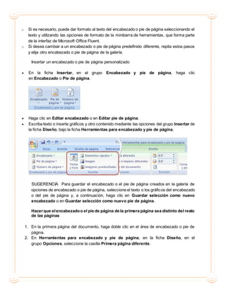 o Si es necesario, puede dar formato al texto del encabezado o pie de página seleccionando el
texto y utilizando las opciones de formato de la minibarra de herramientas, que forma parte
de la interfaz de Microsoft Office Fluent.
o Si desea cambiar a un encabezado o pie de página predefinido diferente, repita estos pasos
y elija otro encabezado o pie de página de la galería.
Insertar un encabezado o pie de página personalizado
 En la ficha Insertar, en el grupo Encabezado y pie de página, haga clic
en Encabezado o Pie de página.
 Haga clic en Editar encabezado o en Editar pie de página.
 Escriba texto o inserte gráficos y otro contenido mediante las opciones del grupo Insertar de
la ficha Diseño, bajo la ficha Herramientas para encabezado y pie de página.
SUGERENCIA Para guardar el encabezado o el pie de página creados en la galería de
opciones de encabezado o pie de página, seleccione el texto o los gráficos del encabezado
o del pie de página y, a continuación, haga clic en Guardar selección como nuevo
encabezado o en Guardar selección como nuevo pie de página.
Hacerque elencabezadoo el pie de página de la primera página sea distinto del resto
de las páginas
1. En la primera página del documento, haga doble clic en el área de encabezado o pie de
página.
2. En Herramientas para encabezado y pie de página, en la ficha Diseño, en el
grupo Opciones, seleccione la casilla Primera página diferente.
 