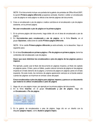 NOTA Si el documento incluye una portada de la galería de portadas de Office Word 2007,
la opción Primera página diferente ya aparece activada. Insertar o editar un encabezado
o pie de página en esta página no afecta a las demás páginas del documento.
3. Cree un encabezado o pie de página o realice cambios en el encabezado o pie de página
existente, en la primera página.
No usar encabezado o pie de página en la primera página
1. En la primera página del documento, haga doble clic en el área de encabezado o pie de
página.
2. En Herramientas para encabezado y pie de página, en la ficha Diseño, en el
grupo Opciones, seleccione la casilla Primera página diferente.
NOTA Si la casilla Primera página diferente ya está activada, no la desactive. Vaya al
siguiente paso.
3. En el área Encabezado en primera página o Pie de página en primera página, borre los
contenidos del encabezado o pie de página.
Hacer que sean distintos los encabezados o pies de página de las páginas pares e
impares
Por ejemplo, puede usar el título del documento en páginas impares y el título de capítulo
en páginas pares. O bien, para un folleto, puede colocar números de página en las páginas
impares en el lado derecho de la página y números de página en páginas pares en el lado
izquierdo. De este modo, los números de página aparecerán siempre en el borde exterior
cuando las páginas se impriman en ambas caras del papel.
Crear encabezados o pies de página para páginas impares y pares en un documento
que todavía no utilice encabezados o pies de página
1. Haga clic en una página impar, por ejemplo en la primera página del documento.
2. En la ficha Insertar, en el grupo Encabezado y pie de página, haga clic
en Encabezado o Pie de página.
3. En la galería de encabezados o pies de página, haga clic en un diseño con la
etiqueta (página impar), como Austero (página impar).
 