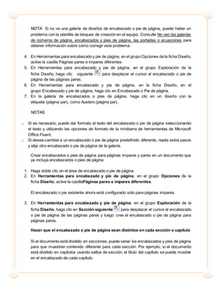 NOTA Si no ve una galería de diseños de encabezado o pie de página, puede haber un
problema con la plantilla de bloques de creación en el equipo. Consulte No veo las galerías
de números de página, encabezados y pies de página, las portadas o ecuaciones para
obtener información sobre cómo corregir este problema.
4. En Herramientas para encabezado y pie de página, en el grupo Opciones de la ficha Diseño,
active la casilla Páginas pares e impares diferentes.
5. En Herramientas para encabezado y pie de página, en el grupo Exploración de la
ficha Diseño, haga clic siguiente para desplazar el cursor al encabezado o pie de
página de las páginas pares.
6. En Herramientas para encabezado y pie de página, en la ficha Diseño, en el
grupo Encabezado y pie de página, haga clic en Encabezado o Pie de página.
7. En la galería de encabezados o pies de página, haga clic en un diseño con la
etiqueta (página par), como Austero (página par).
NOTAS
o Si es necesario, puede dar formato al texto del encabezado o pie de página seleccionando
el texto y utilizando las opciones de formato de la minibarra de herramientas de Microsoft
Office Fluent.
o Si desea cambiar a un encabezado o pie de página predefinido diferente, repita estos pasos
y elija otro encabezado o pie de página de la galería.
Crear encabezados o pies de página para páginas impares y pares en un documento que
ya incluya encabezados o pies de página
1. Haga doble clic en el área de encabezado o pie de página.
2. En Herramientas para encabezado y pie de página, en el grupo Opciones de la
ficha Diseño, active la casillaPáginas pares e impares diferentes.
El encabezado o pie existente ahora está configurado sólo para páginas impares.
3. En Herramientas para encabezado y pie de página, en el grupo Exploración de la
ficha Diseño, haga clic en Sección siguiente para desplazar el cursor al encabezado
o pie de página de las páginas pares y luego cree el encabezado o pie de página para
páginas pares.
Hacer que el encabezado o pie de página sean distintos en cada sección o capítulo
Si el documento está dividido en secciones, puede variar los encabezados y pies de página
para que muestren contenido diferente para cada sección. Por ejemplo, si el documento
está dividido en capítulos usando saltos de sección, el título del capítulo se puede mostrar
en el encabezado de cada capítulo.
 