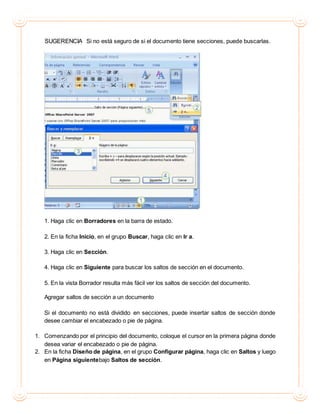 SUGERENCIA Si no está seguro de si el documento tiene secciones, puede buscarlas.
1. Haga clic en Borradores en la barra de estado.
2. En la ficha Inicio, en el grupo Buscar, haga clic en Ir a.
3. Haga clic en Sección.
4. Haga clic en Siguiente para buscar los saltos de sección en el documento.
5. En la vista Borrador resulta más fácil ver los saltos de sección del documento.
Agregar saltos de sección a un documento
Si el documento no está dividido en secciones, puede insertar saltos de sección donde
desee cambiar el encabezado o pie de página.
1. Comenzando por el principio del documento, coloque el cursor en la primera página donde
desea variar el encabezado o pie de página.
2. En la ficha Diseño de página, en el grupo Configurar página, haga clic en Saltos y luego
en Página siguientebajo Saltos de sección.
 