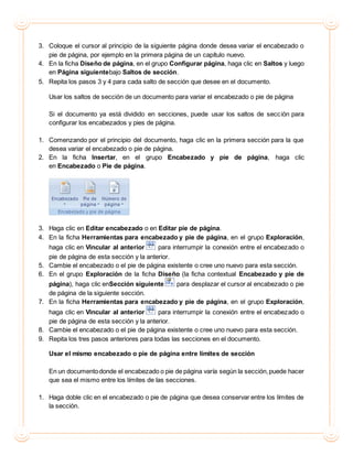 3. Coloque el cursor al principio de la siguiente página donde desea variar el encabezado o
pie de página, por ejemplo en la primera página de un capítulo nuevo.
4. En la ficha Diseño de página, en el grupo Configurar página, haga clic en Saltos y luego
en Página siguientebajo Saltos de sección.
5. Repita los pasos 3 y 4 para cada salto de sección que desee en el documento.
Usar los saltos de sección de un documento para variar el encabezado o pie de página
Si el documento ya está dividido en secciones, puede usar los saltos de sección para
configurar los encabezados y pies de página.
1. Comenzando por el principio del documento, haga clic en la primera sección para la que
desea variar el encabezado o pie de página.
2. En la ficha Insertar, en el grupo Encabezado y pie de página, haga clic
en Encabezado o Pie de página.
3. Haga clic en Editar encabezado o en Editar pie de página.
4. En la ficha Herramientas para encabezado y pie de página, en el grupo Exploración,
haga clic en Vincular al anterior para interrumpir la conexión entre el encabezado o
pie de página de esta sección y la anterior.
5. Cambie el encabezado o el pie de página existente o cree uno nuevo para esta sección.
6. En el grupo Exploración de la ficha Diseño (la ficha contextual Encabezado y pie de
página), haga clic enSección siguiente para desplazar el cursor al encabezado o pie
de página de la siguiente sección.
7. En la ficha Herramientas para encabezado y pie de página, en el grupo Exploración,
haga clic en Vincular al anterior para interrumpir la conexión entre el encabezado o
pie de página de esta sección y la anterior.
8. Cambie el encabezado o el pie de página existente o cree uno nuevo para esta sección.
9. Repita los tres pasos anteriores para todas las secciones en el documento.
Usar el mismo encabezado o pie de página entre límites de sección
En un documentodonde el encabezado o pie de página varía según la sección,puede hacer
que sea el mismo entre los límites de las secciones.
1. Haga doble clic en el encabezado o pie de página que desea conservar entre los límites de
la sección.
 