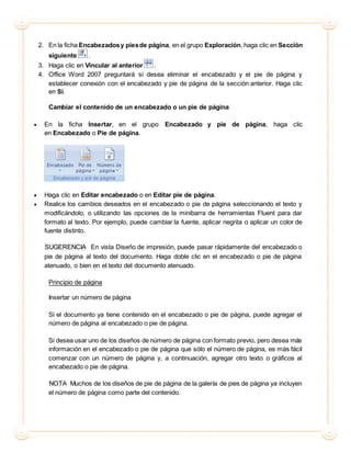 2. En la ficha Encabezadosy piesde página, en el grupo Exploración, haga clic en Sección
siguiente .
3. Haga clic en Vincular al anterior .
4. Office Word 2007 preguntará si desea eliminar el encabezado y el pie de página y
establecer conexión con el encabezado y pie de página de la sección anterior. Haga clic
en Sí.
Cambiar el contenido de un encabezado o un pie de página
 En la ficha Insertar, en el grupo Encabezado y pie de página, haga clic
en Encabezado o Pie de página.
 Haga clic en Editar encabezado o en Editar pie de página.
 Realice los cambios deseados en el encabezado o pie de página seleccionando el texto y
modificándolo, o utilizando las opciones de la minibarra de herramientas Fluent para dar
formato al texto. Por ejemplo, puede cambiar la fuente, aplicar negrita o aplicar un color de
fuente distinto.
SUGERENCIA En vista Diseño de impresión, puede pasar rápidamente del encabezado o
pie de página al texto del documento. Haga doble clic en el encabezado o pie de página
atenuado, o bien en el texto del documento atenuado.
Principio de página
Insertar un número de página
Si el documento ya tiene contenido en el encabezado o pie de página, puede agregar el
número de página al encabezado o pie de página.
Si desea usar uno de los diseños de número de página con formato previo, pero desea más
información en el encabezado o pie de página que sólo el número de página, es más fácil
comenzar con un número de página y, a continuación, agregar otro texto o gráficos al
encabezado o pie de página.
NOTA Muchos de los diseños de pie de página de la galería de pies de página ya incluyen
el número de página como parte del contenido.
 