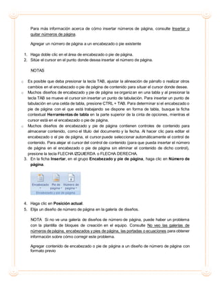 Para más información acerca de cómo insertar números de página, consulte Insertar o
quitar números de página.
Agregar un número de página a un encabezado o pie existente
1. Haga doble clic en el área de encabezado o pie de página.
2. Sitúe el cursor en el punto donde desea insertar el número de página.
NOTAS
o Es posible que deba presionar la tecla TAB, ajustar la alineación de párrafo o realizar otros
cambios en el encabezado o pie de página de contenido para situar el cursor donde desee.
o Muchos diseños de encabezado y pie de página se organizan en una tabla y al presionar la
tecla TAB se mueve el cursor sin insertar un punto de tabulación. Para insertar un punto de
tabulación en una celda de tabla, presione CTRL + TAB. Para determinar si el encabezado o
pie de página con el que está trabajando se dispone en forma de tabla, busque la ficha
contextual Herramientas de tabla en la parte superior de la cinta de opciones, mientras el
cursor está en el encabezado o pie de página.
o Muchos diseños de encabezado y pie de página contienen controles de contenido para
almacenar contenido, como el título del documento y la fecha. Al hacer clic para editar el
encabezado o el pie de página, el cursor puede seleccionar automáticamente el control de
contenido. Para alejar el cursor del control de contenido (para que pueda insertar el número
de página en el encabezado o pie de página sin eliminar el contenido de dicho control),
presione la tecla FLECHA IZQUIERDA o FLECHA DERECHA.
3. En la ficha Insertar, en el grupo Encabezado y pie de página, haga clic en Número de
página.
4. Haga clic en Posición actual.
5. Elija un diseño de número de página en la galería de diseños.
NOTA Si no ve una galería de diseños de número de página, puede haber un problema
con la plantilla de bloques de creación en el equipo. Consulte No veo las galerías de
números de página, encabezados y pies de página, las portadas o ecuaciones para obtener
información sobre cómo corregir este problema.
Agregar contenido de encabezado o pie de página a un diseño de número de página con
formato previo
 