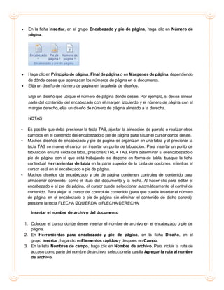  En la ficha Insertar, en el grupo Encabezado y pie de página, haga clic en Número de
página.
 Haga clic en Principio de página, Final de página o en Márgenes de página, dependiendo
de dónde desee que aparezcan los números de página en el documento.
 Elija un diseño de número de página en la galería de diseños.
Elija un diseño que ubique el número de página donde desee. Por ejemplo, si desea alinear
parte del contenido del encabezado con el margen izquierdo y el número de página con el
margen derecho, elija un diseño de número de página alineado a la derecha.
NOTAS
 Es posible que deba presionar la tecla TAB, ajustar la alineación de párrafo o realizar otros
cambios en el contenido del encabezado o pie de página para situar el cursor donde desee.
 Muchos diseños de encabezado y pie de página se organizan en una tabla y al presionar la
tecla TAB se mueve el cursor sin insertar un punto de tabulación. Para insertar un punto de
tabulación en una celda de tabla, presione CTRL + TAB. Para determinar si el encabezado o
pie de página con el que está trabajando se dispone en forma de tabla, busque la ficha
contextual Herramientas de tabla en la parte superior de la cinta de opciones, mientras el
cursor está en el encabezado o pie de página.
 Muchos diseños de encabezado y pie de página contienen controles de contenido para
almacenar contenido, como el título del documento y la fecha. Al hacer clic para editar el
encabezado o el pie de página, el cursor puede seleccionar automáticamente el control de
contenido. Para alejar el cursor del control de contenido (para que pueda insertar el número
de página en el encabezado o pie de página sin eliminar el contenido de dicho control),
presione la tecla FLECHA IZQUIERDA o FLECHA DERECHA.
Insertar el nombre de archivo del documento
1. Coloque el cursor donde desee insertar el nombre de archivo en el encabezado o pie de
página.
2. En Herramientas para encabezado y pie de página, en la ficha Diseño, en el
grupo Insertar, haga clic enElementos rápidos y después en Campo.
3. En la lista Nombres de campo, haga clic en Nombre de archivo. Para incluir la ruta de
acceso como parte del nombre de archivo, seleccione la casilla Agregar la ruta al nombre
de archivo.
 